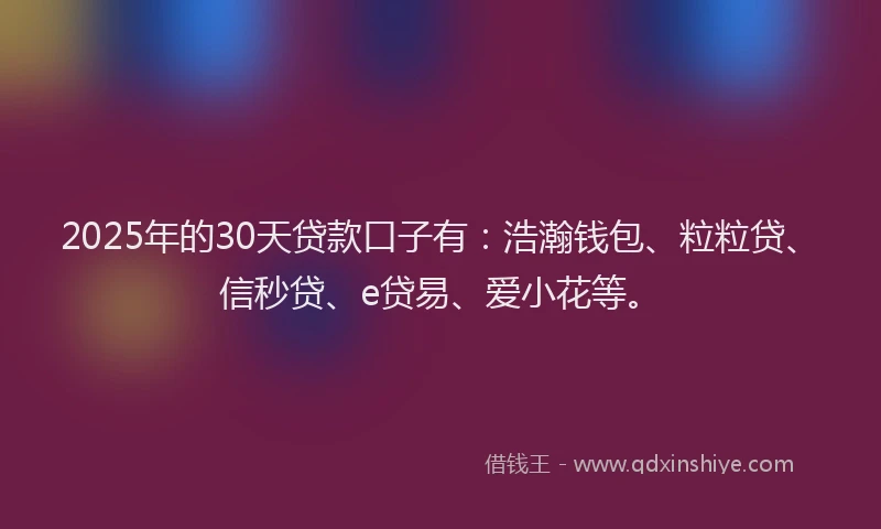 2025年的30天贷款口子有：浩瀚钱包、粒粒贷、信秒贷、e贷易、爱小花等。