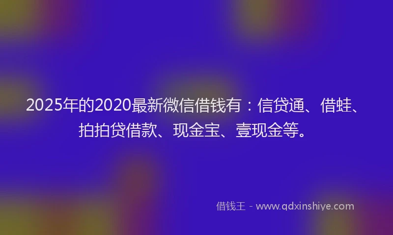 2025年的2020最新微信借钱有：信贷通、借蛙、拍拍贷借款、现金宝、壹现金等。