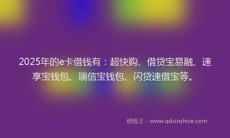 2025年的e卡借钱有：超快购、借贷宝易融、速享宝钱包、瑞信宝钱包、闪贷速借宝等。