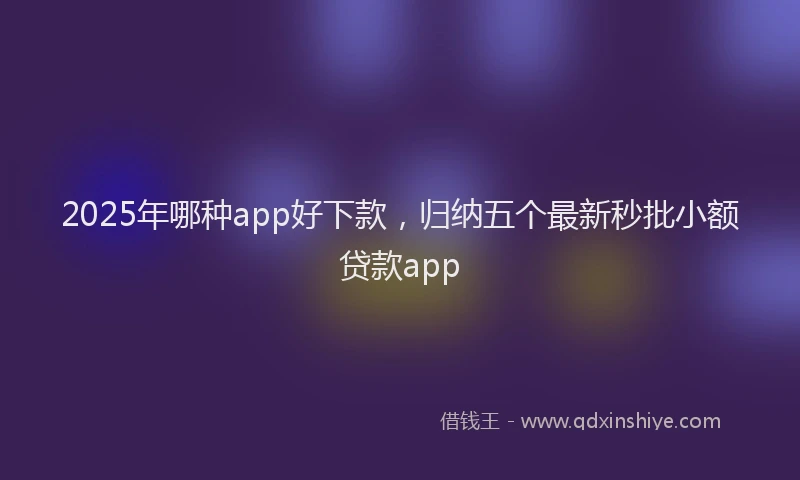 2025年哪种app好下款，归纳五个最新秒批小额贷款app