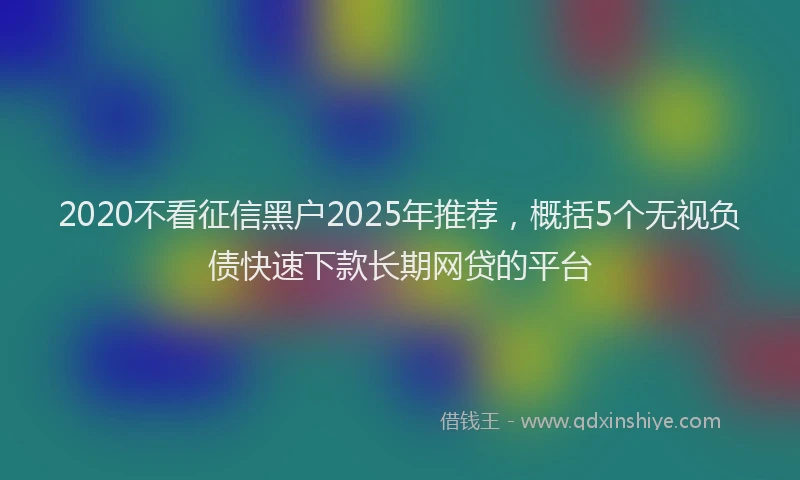 2020不看征信黑户2025年推荐，概括5个无视负债快速下款长期网贷的平台