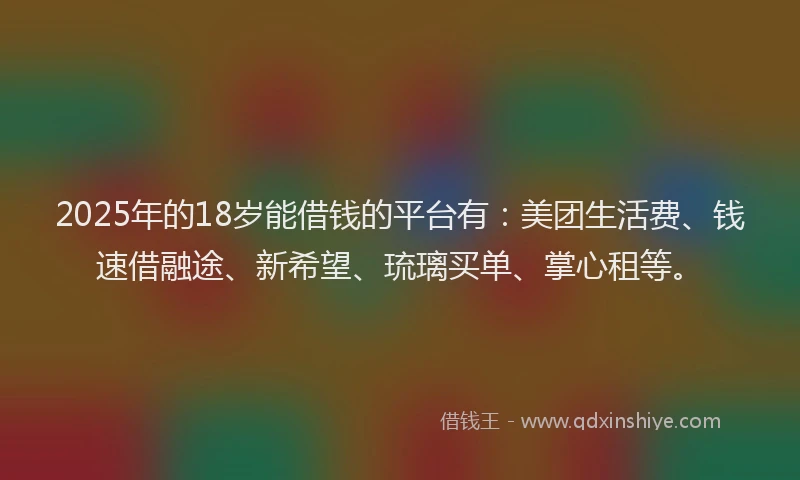2025年的18岁能借钱的平台有：美团生活费、钱速借融途、新希望、琉璃买单、掌心租等。