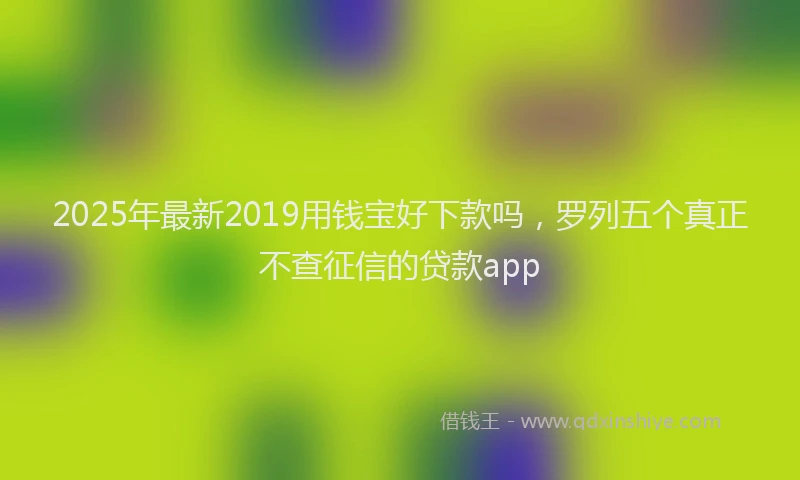 2025年最新2019用钱宝好下款吗，罗列五个真正不查征信的贷款app
