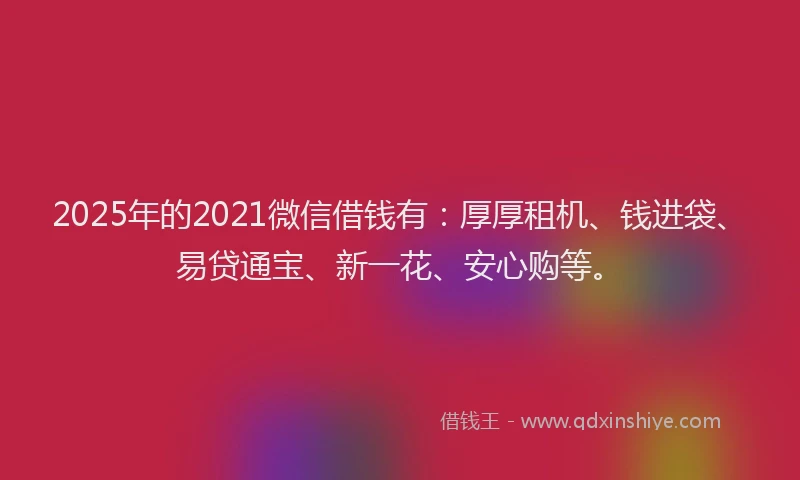 2025年的2021微信借钱有：厚厚租机、钱进袋、易贷通宝、新一花、安心购等。