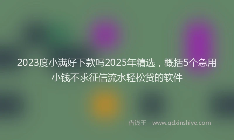 2023度小满好下款吗2025年精选，概括5个急用小钱不求征信流水轻松贷的软件