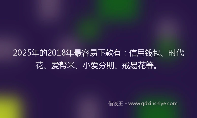2025年的2018年最容易下款有：信用钱包、时代花、爱帮米、小爱分期、戒易花等。