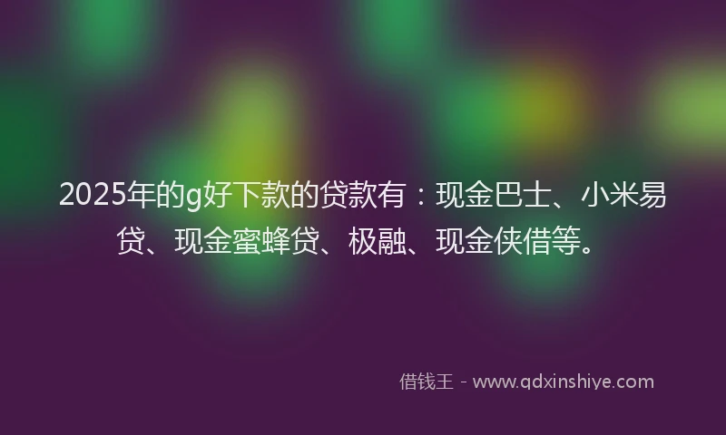 2025年的g好下款的贷款有：现金巴士、小米易贷、现金蜜蜂贷、极融、现金侠借等。