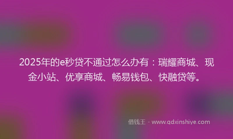 2025年的e秒贷不通过怎么办有：瑞耀商城、现金小站、优享商城、畅易钱包、快融贷等。