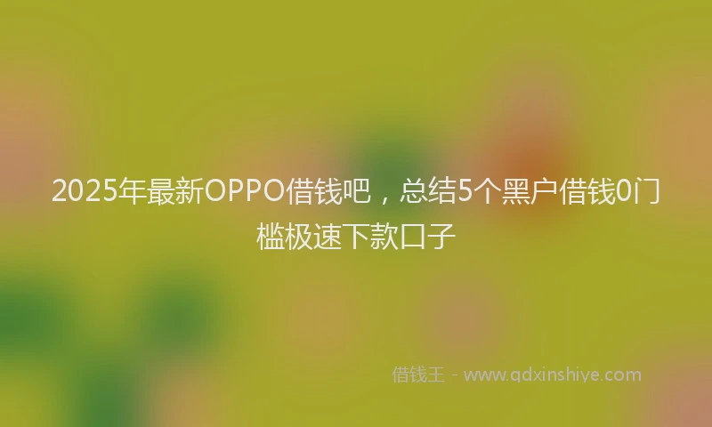2025年最新OPPO借钱吧，总结5个黑户借钱0门槛极速下款口子