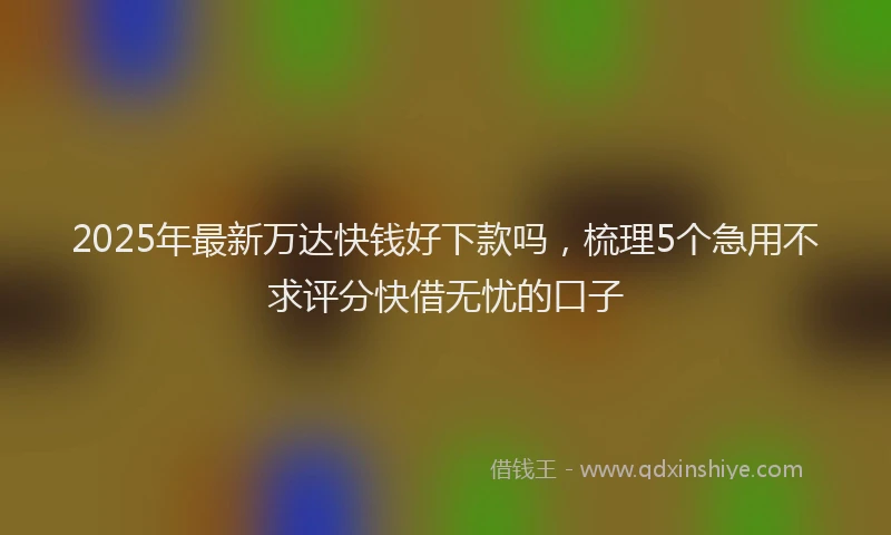 2025年最新万达快钱好下款吗，梳理5个急用不求评分快借无忧的口子