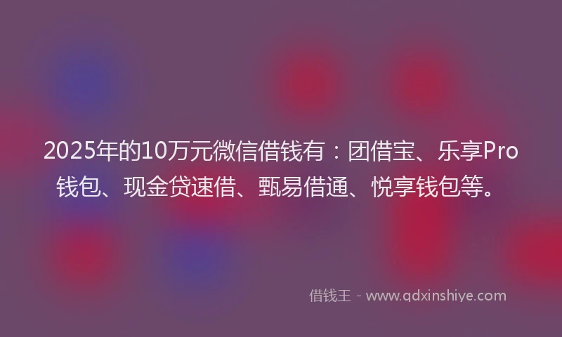 2025年的10万元微信借钱有：团借宝、乐享Pro钱包、现金贷速借、甄易借通、悦享钱包等。