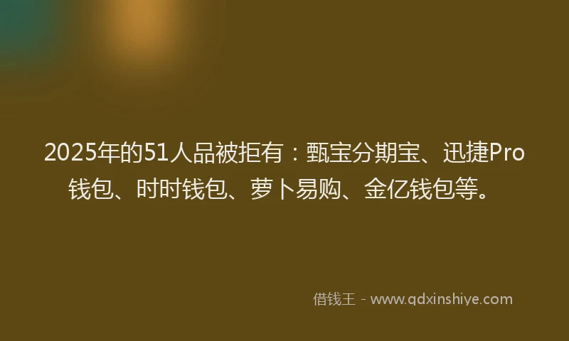 2025年的51人品被拒有：甄宝分期宝、迅捷Pro钱包、时时钱包、萝卜易购、金亿钱包等。
