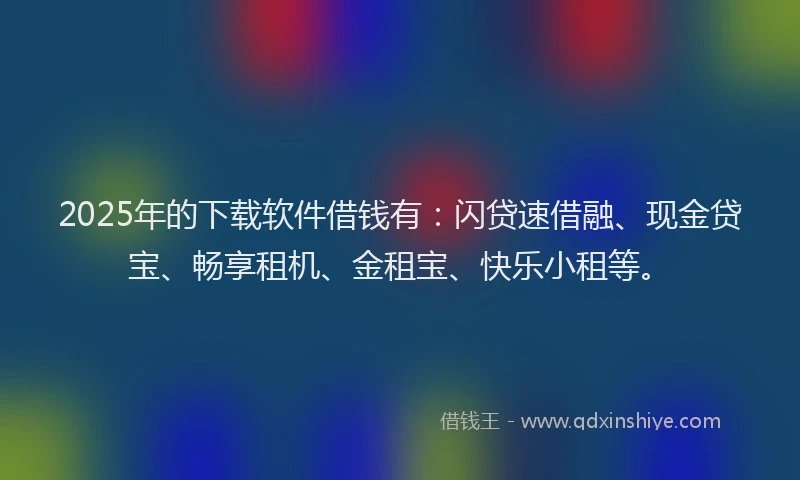 2025年的下载软件借钱有：闪贷速借融、现金贷宝、畅享租机、金租宝、快乐小租等。