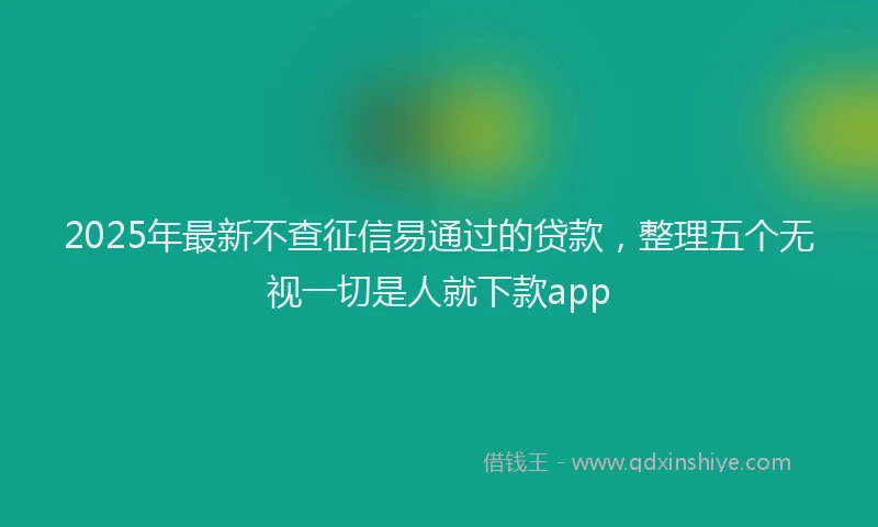 2025年最新不查征信易通过的贷款，整理五个无视一切是人就下款app