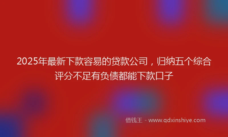 2025年最新下款容易的贷款公司，归纳五个综合评分不足有负债都能下款口子