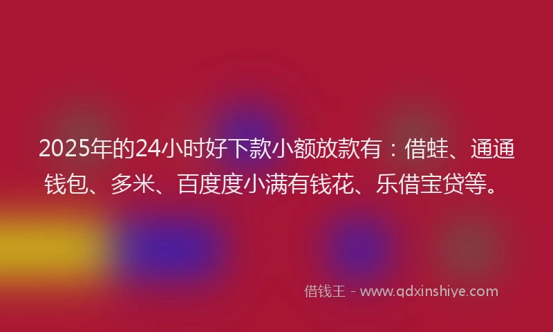 2025年的24小时好下款小额放款有：借蛙、通通钱包、多米、百度度小满有钱花、乐借宝贷等。