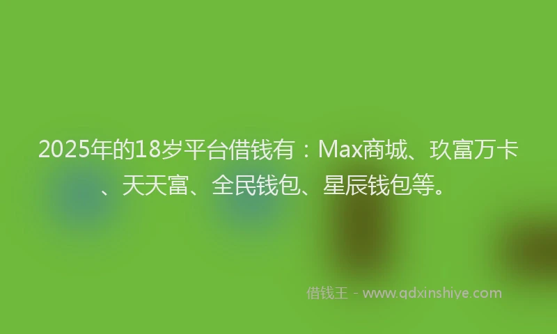 2025年的18岁平台借钱有：Max商城、玖富万卡、天天富、全民钱包、星辰钱包等。