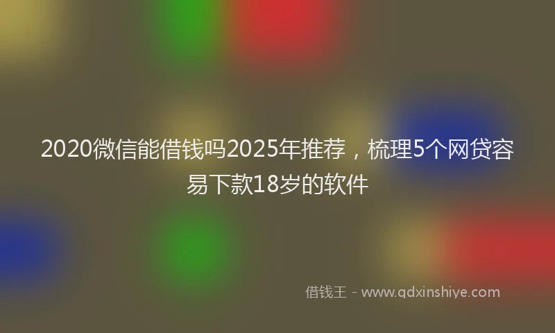 2020微信能借钱吗2025年推荐，梳理5个网贷容易下款18岁的软件
