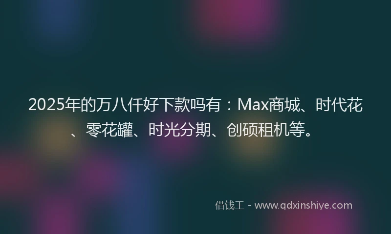 2025年的万八仟好下款吗有：Max商城、时代花、零花罐、时光分期、创硕租机等。