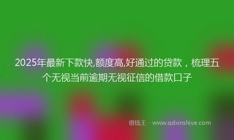 2025年最新下款快,额度高,好通过的贷款，梳理五个无视当前逾期无视征信的借款口子