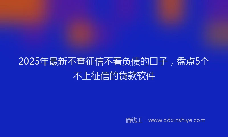 2025年最新不查征信不看负债的口子，盘点5个不上征信的贷款软件