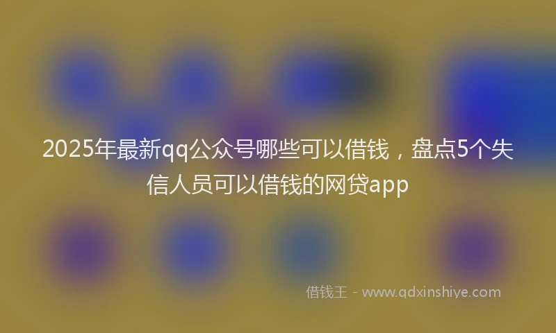 2025年最新qq公众号哪些可以借钱，盘点5个失信人员可以借钱的网贷app
