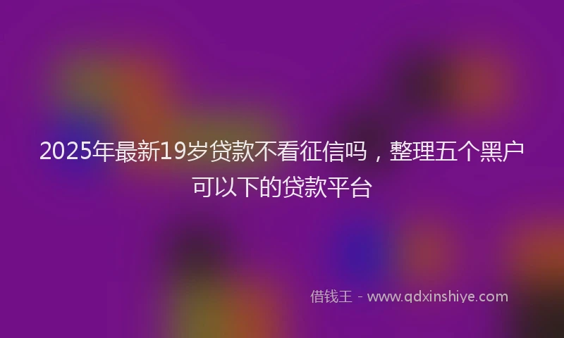 2025年最新19岁贷款不看征信吗，整理五个黑户可以下的贷款平台
