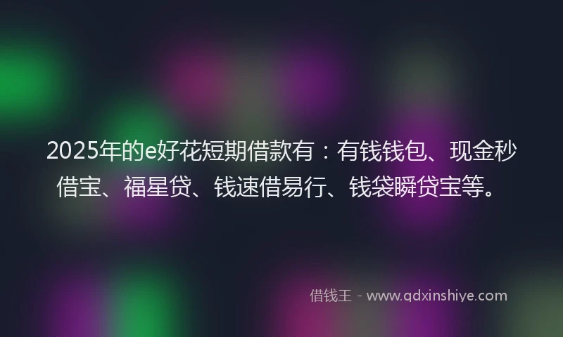 2025年的e好花短期借款有：有钱钱包、现金秒借宝、福星贷、钱速借易行、钱袋瞬贷宝等。