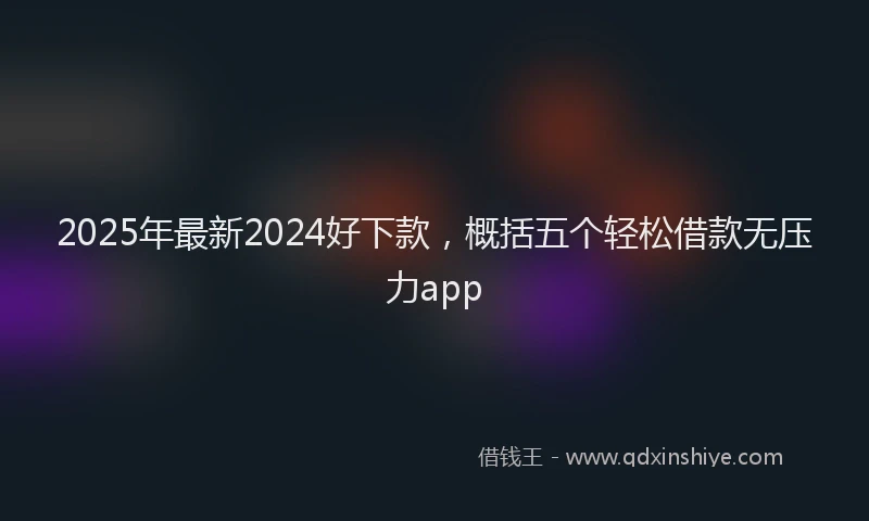 2025年最新2024好下款，概括五个轻松借款无压力app
