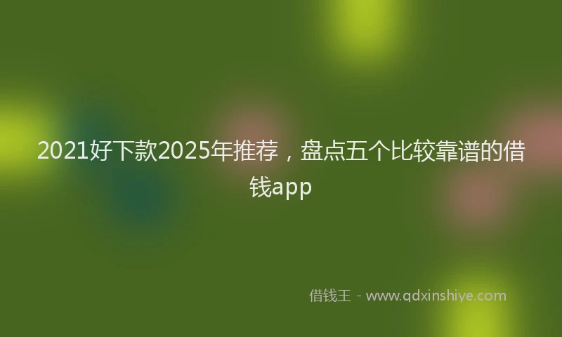 2021好下款2025年推荐，盘点五个比较靠谱的借钱app