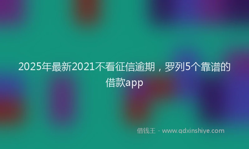2025年最新2021不看征信逾期，罗列5个靠谱的借款app