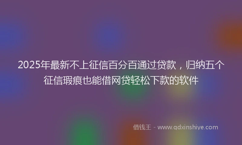 2025年最新不上征信百分百通过贷款，归纳五个征信瑕疵也能借网贷轻松下款的软件