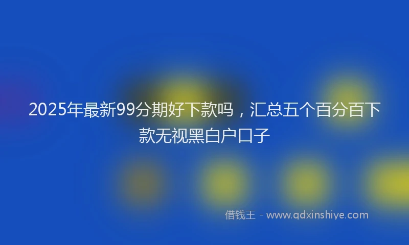 2025年最新99分期好下款吗，汇总五个百分百下款无视黑白户口子