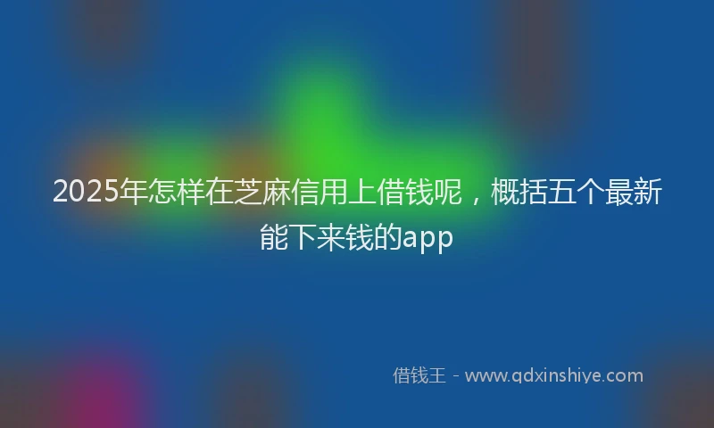 2025年怎样在芝麻信用上借钱呢，概括五个最新能下来钱的app