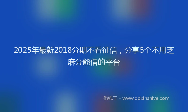 2025年最新2018分期不看征信，分享5个不用芝麻分能借的平台