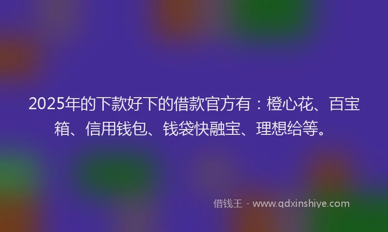 2025年的下款好下的借款官方有：橙心花、百宝箱、信用钱包、钱袋快融宝、理想给等。