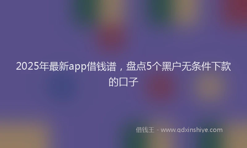 2025年最新app借钱谱,盘点5个黑户无条件下款的口子