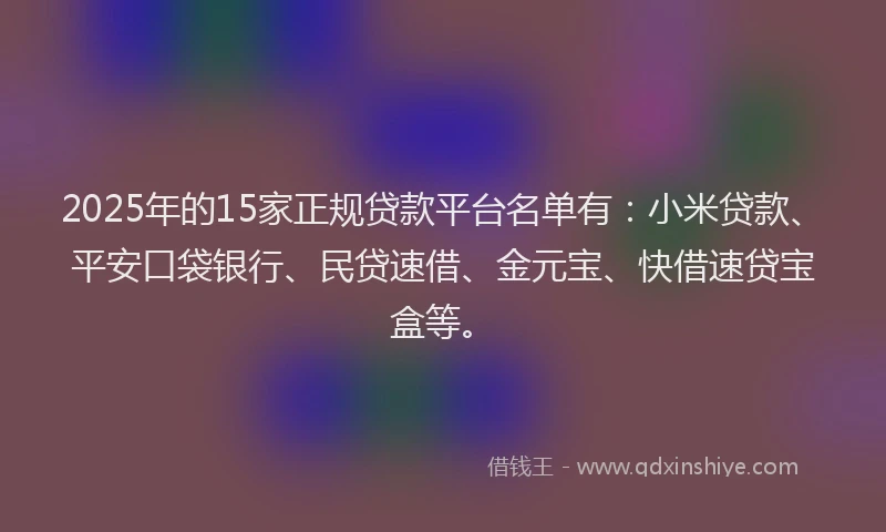 2025年的15家正规贷款平台名单有：小米贷款、平安口袋银行、民贷速借、金元宝、快借速贷宝盒等。