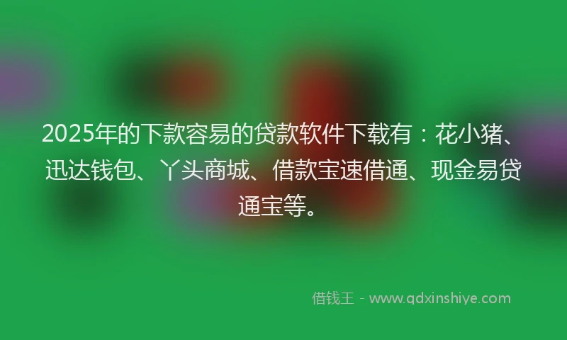 2025年的下款容易的贷款软件下载有：花小猪、迅达钱包、丫头商城、借款宝速借通、现金易贷通宝等。
