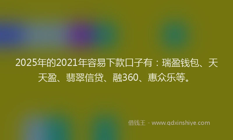 2025年的2021年容易下款口子有：瑞盈钱包、天天盈、翡翠信贷、融360、惠众乐等。