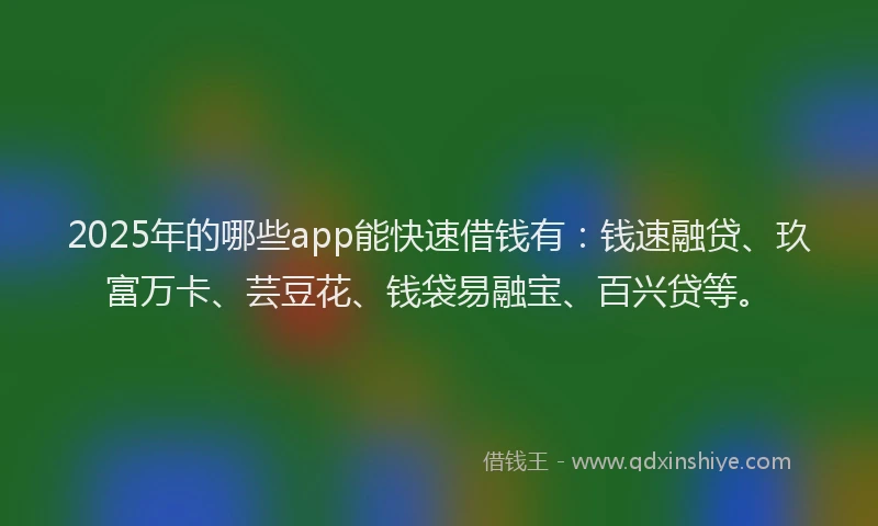 2025年的哪些app能快速借钱有：钱速融贷、玖富万卡、芸豆花、钱袋易融宝、百兴贷等。