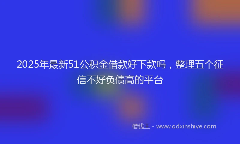 2025年最新51公积金借款好下款吗，整理五个征信不好负债高的平台
