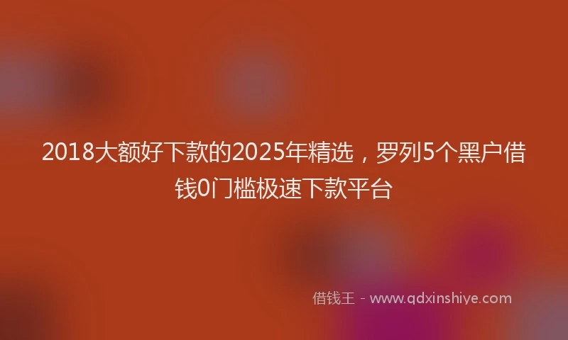 2018大额好下款的2025年精选，罗列5个黑户借钱0门槛极速下款平台