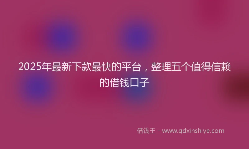 2025年最新下款最快的平台，整理五个值得信赖的借钱口子