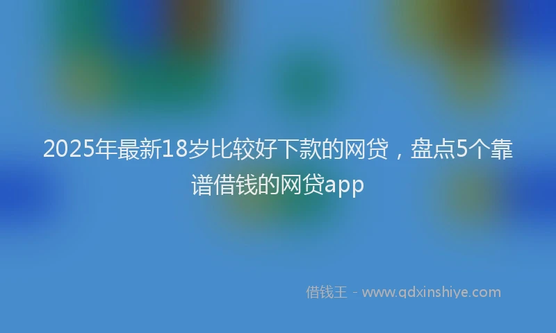 2025年最新18岁比较好下款的网贷，盘点5个靠谱借钱的网贷app