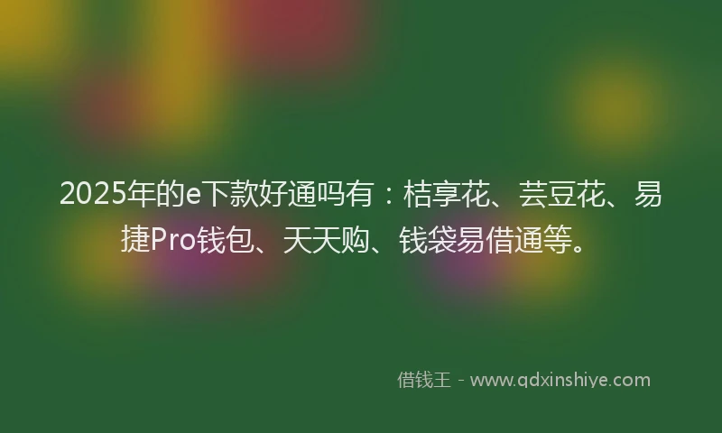 2025年的e下款好通吗有：桔享花、芸豆花、易捷Pro钱包、天天购、钱袋易借通等。