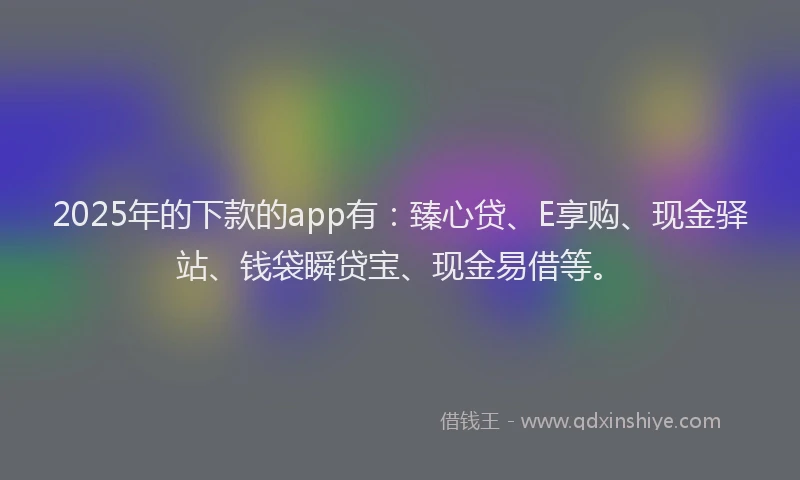 2025年的下款的app有：臻心贷、E享购、现金驿站、钱袋瞬贷宝、现金易借等。
