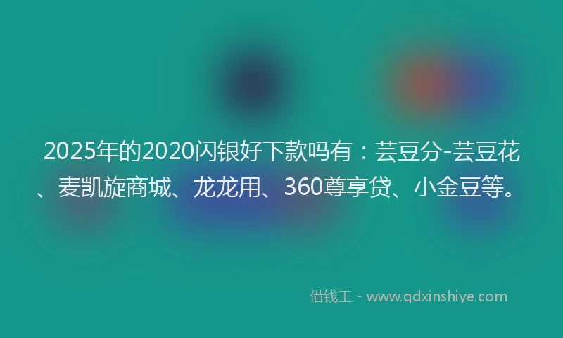 2025年的2020闪银好下款吗有：芸豆分-芸豆花、麦凯旋商城、龙龙用、360尊享贷、小金豆等。