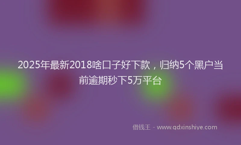 2025年最新2018啥口子好下款，归纳5个黑户当前逾期秒下5万平台