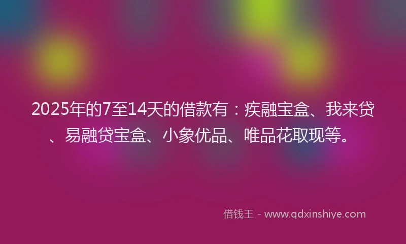 2025年的7至14天的借款有：疾融宝盒、我来贷、易融贷宝盒、小象优品、唯品花取现等。